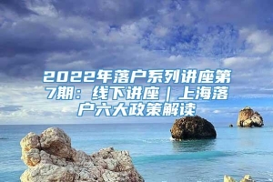 2022年落户系列讲座第7期：线下讲座｜上海落户六大政策解读