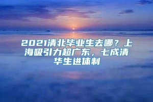 2021清北毕业生去哪？上海吸引力超广东，七成清华生进体制