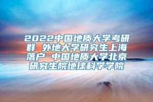 2022中国地质大学考研群 外地大学研究生上海落户 中国地质大学北京研究生院地球科学学院
