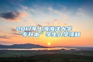 2017年上海海洋大学“专升本”学生入学须知