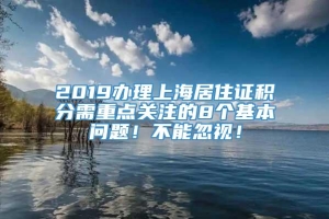 2019办理上海居住证积分需重点关注的8个基本问题！不能忽视！