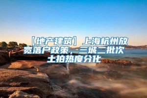 【地产建筑】上海杭州放宽落户政策，三城二批次土拍热度分化