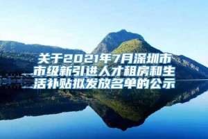 关于2021年7月深圳市市级新引进人才租房和生活补贴拟发放名单的公示
