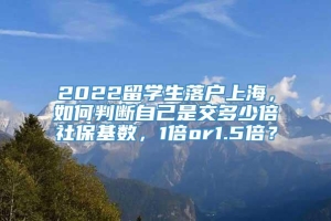 2022留学生落户上海，如何判断自己是交多少倍社保基数，1倍or1.5倍？