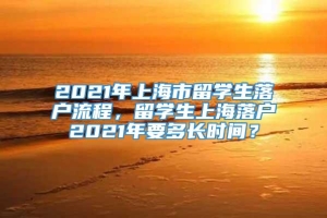 2021年上海市留学生落户流程，留学生上海落户2021年要多长时间？