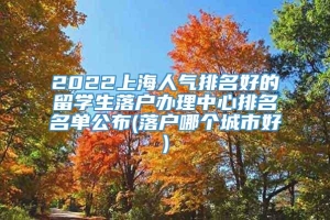 2022上海人气排名好的留学生落户办理中心排名名单公布(落户哪个城市好)