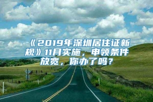 《2019年深圳居住证新规》11月实施，申领条件放宽，你办了吗？