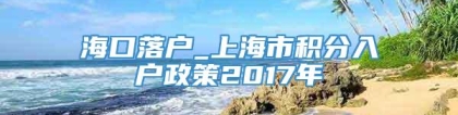 海口落户_上海市积分入户政策2017年