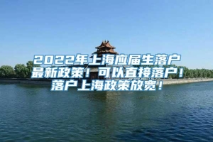 2022年上海应届生落户最新政策！可以直接落户！落户上海政策放宽！