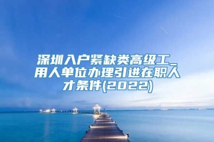 深圳入户紧缺类高级工_用人单位办理引进在职人才条件(2022)