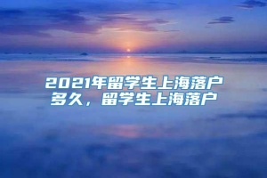 2021年留学生上海落户多久，留学生上海落户