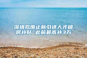 深圳拟废止新引进人才租房补贴 此前最高补3万