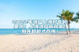 2022年落户上海对年龄要求！上海落户新政策！别等超龄才后悔！