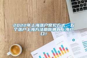 2022年上海落户常见方式，五个落户上海方法助你拥有上海户口！