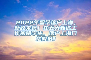 2022年留学落户上海，新政来袭！在五大新城工作的留学生，落户上海门槛降低！