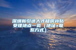 深圳新引进人才租房补贴受理地点一览（地址+联系方式）