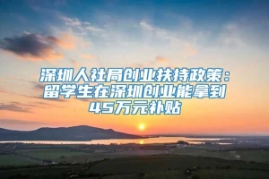深圳人社局创业扶持政策：留学生在深圳创业能拿到45万元补贴