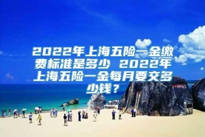2022年上海五险一金缴费标准是多少 2022年上海五险一金每月要交多少钱？