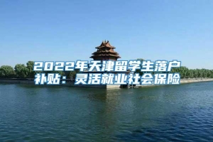 2022年天津留学生落户补贴：灵活就业社会保险