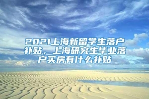 2021上海新留学生落户补贴，上海研究生毕业落户买房有什么补贴