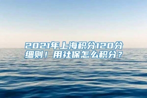 2021年上海积分120分细则！用社保怎么积分？