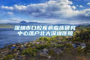 深圳市口腔疾病临床研究中心落户北大深圳医院