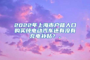 2022年上海市户籍人口购买纯电动汽车还有没有充电补贴？。