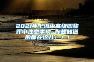 2021年上海中高级职称评审注意事项~你想知道的都在这儿！！！