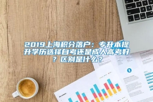 2019上海积分落户：专升本提升学历选择自考还是成人高考好？区别是什么？