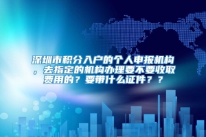 深圳市积分入户的个人申报机构，去指定的机构办理要不要收取费用的？要带什么证件？？