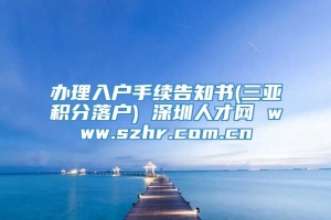办理入户手续告知书(三亚积分落户) 深圳人才网 www.szhr.com.cn