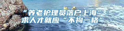 “养老护理员落户上海”：求人才就应“不拘一格”