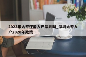 2022年大专还能入户深圳吗_深圳大专入户2020年政策
