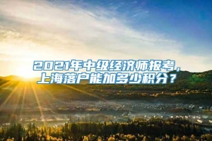 2021年中级经济师报考，上海落户能加多少积分？