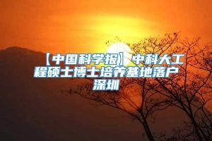 【中国科学报】中科大工程硕士博士培养基地落户深圳