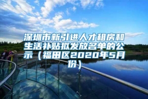 深圳市新引进人才租房和生活补贴拟发放名单的公示（福田区2020年5月份）