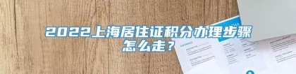 2022上海居住证积分办理步骤怎么走？