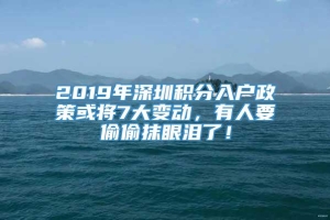 2019年深圳积分入户政策或将7大变动，有人要偷偷抹眼泪了！