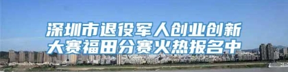 深圳市退役军人创业创新大赛福田分赛火热报名中
