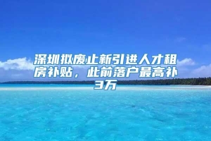 深圳拟废止新引进人才租房补贴，此前落户最高补3万