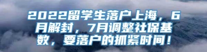 2022留学生落户上海，6月解封，7月调整社保基数，要落户的抓紧时间！