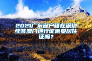 2021广东省户籍在深圳续签澳门通行证需要居住证吗？