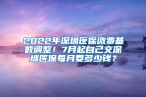 2022年深圳医保缴费基数调整！7月起自己交深圳医保每月要多少钱？