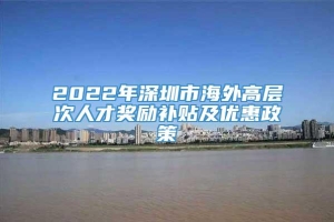 2022年深圳市海外高层次人才奖励补贴及优惠政策
