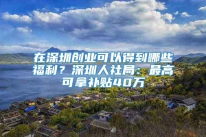 在深圳创业可以得到哪些福利？深圳人社局：最高可拿补贴40万
