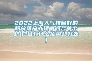 2022上海人气排名好的积分落户办理中心名单出炉(户口有什么优势和好处)