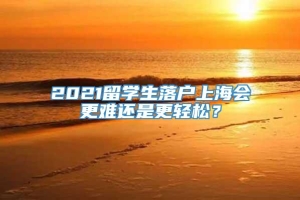 2021留学生落户上海会更难还是更轻松？