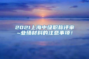 2021上海中级职称评审~业绩材料的注意事项！