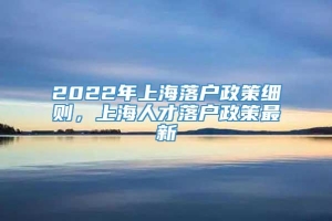 2022年上海落户政策细则，上海人才落户政策最新