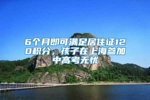 6个月即可满足居住证120积分，孩子在上海参加中高考无忧